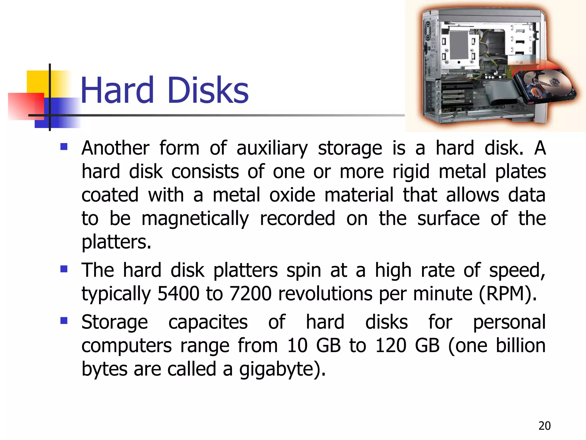 Hard Disks Another form of auxiliary storage is a hard disk. A hard disk consists of one or more rigid metal plates coated with a metal oxide material that allows data to be magnetically recorded on the surface of the platters. The hard disk platters spin at a high rate of speed, typically 5400 to 7200 revolutions per minute (RPM). Storage capacites of hard disks for personal computers range from 10 GB to 120 GB (one billion bytes are called a gigabyte). 