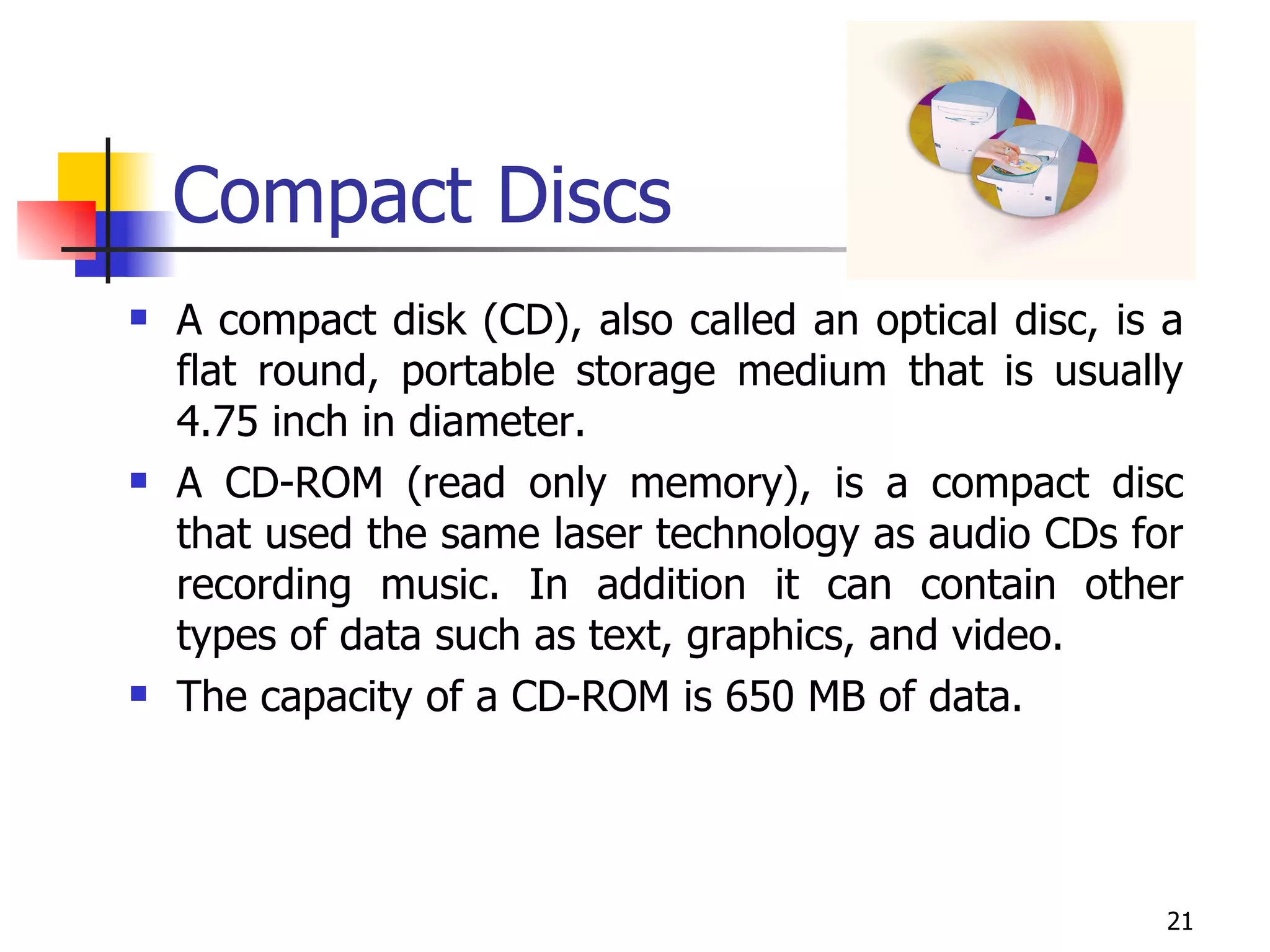 Compact Discs A compact disk (CD), also called an optical disc, is a flat round, portable storage medium that is usually 4.75 inch in diameter.  A CD-ROM (read only memory), is a compact disc that used the same laser technology as audio CDs for recording music. In addition it can contain other types of data such as text, graphics, and video. The capacity of a CD-ROM is 650 MB of data. 