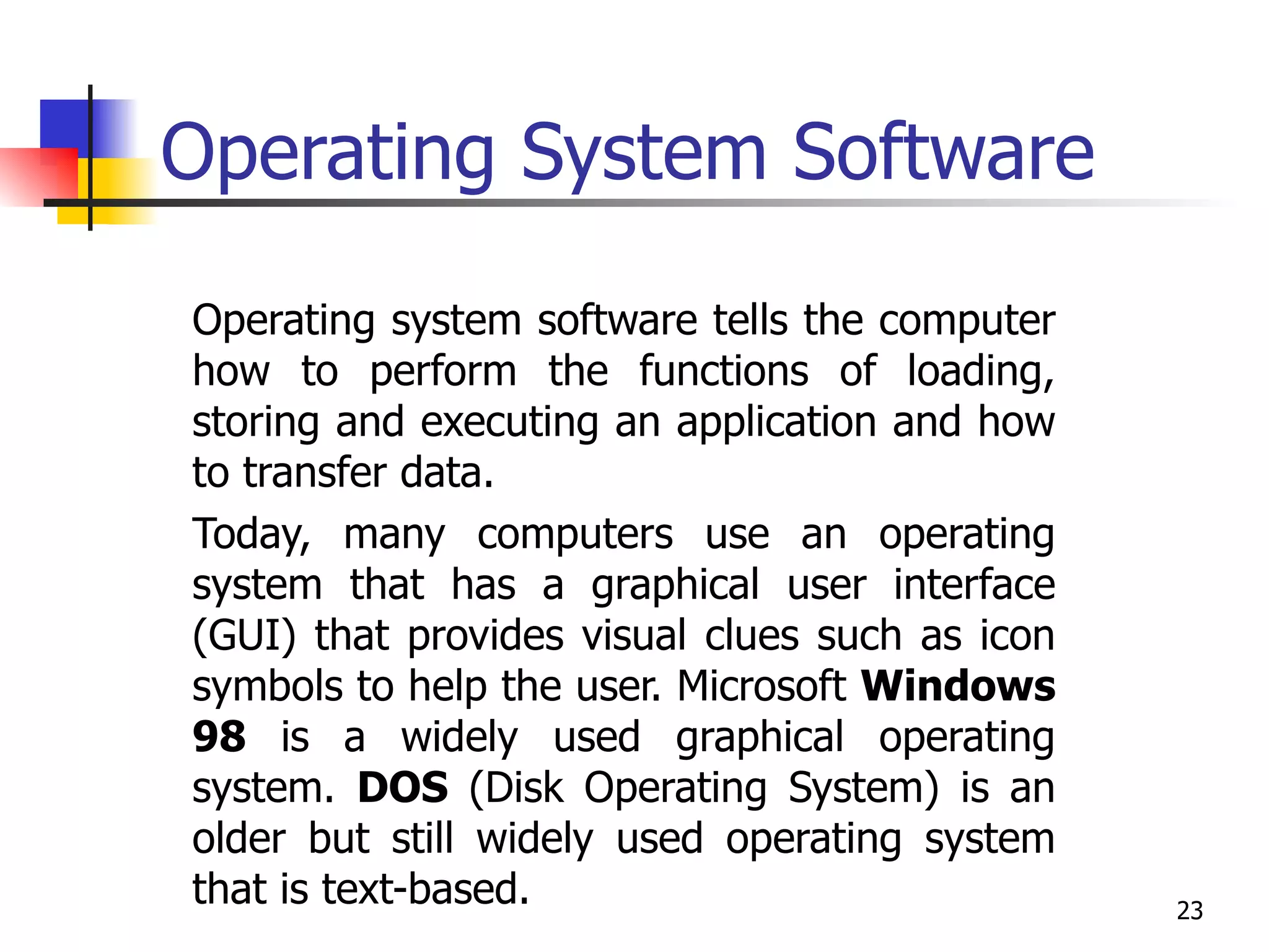 Operating System Software Operating system software tells the computer how to perform the functions of loading, storing and executing an application and how to transfer data.  Today, many computers use an operating system that has a graphical user interface (GUI) that provides visual clues such as icon symbols to help the user. Microsoft  Windows 98  is a widely used graphical operating system.  DOS  (Disk Operating System) is an older but still widely used operating system that is text-based. 