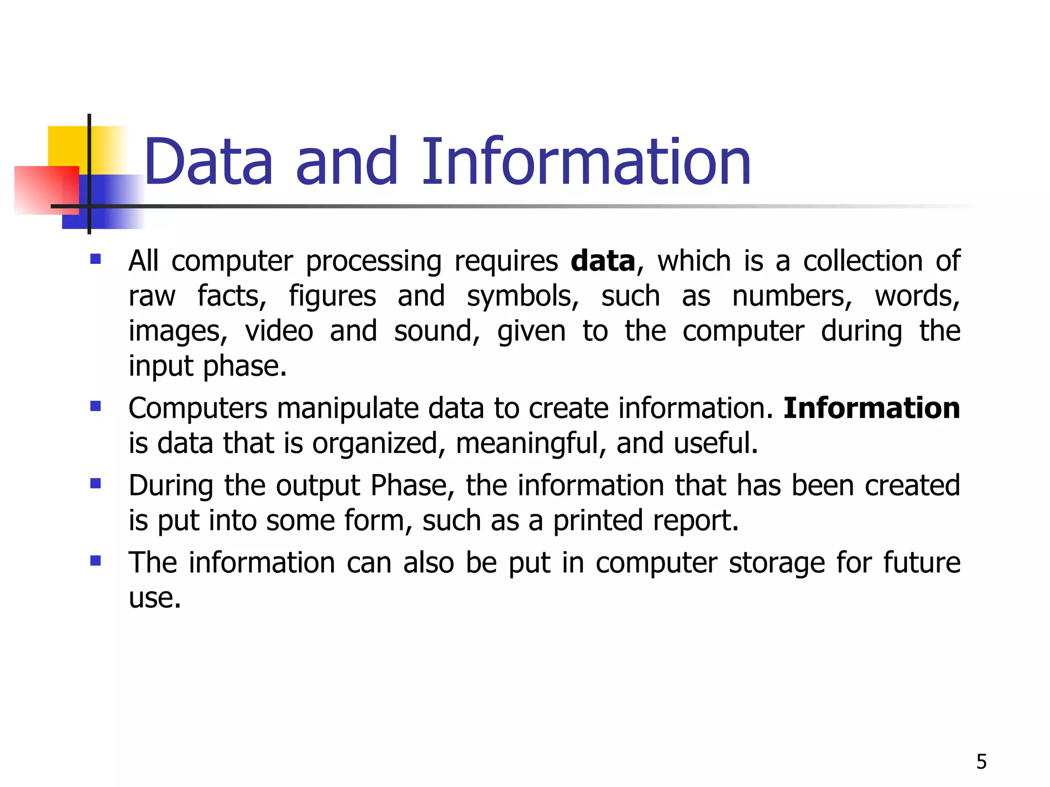 Data and Information All computer processing requires  data , which is a collection of raw facts, figures and symbols, such as numbers, words, images, video and sound, given to the computer during the input phase.  Computers manipulate data to create information.  Information  is data that is organized, meaningful, and useful.  During the output Phase, the information that has been created is put into some form, such as a printed report.  The information can also be put in computer storage for future use. 
