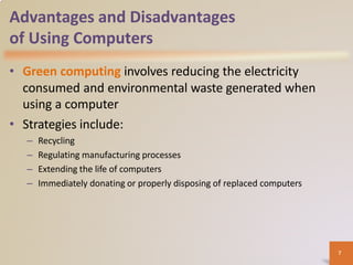 Advantages and Disadvantages
of Using Computers
• Green computing involves reducing the electricity
consumed and environmental waste generated when
using a computer
• Strategies include:
– Recycling
– Regulating manufacturing processes
– Extending the life of computers
– Immediately donating or properly disposing of replaced computers
7
 
