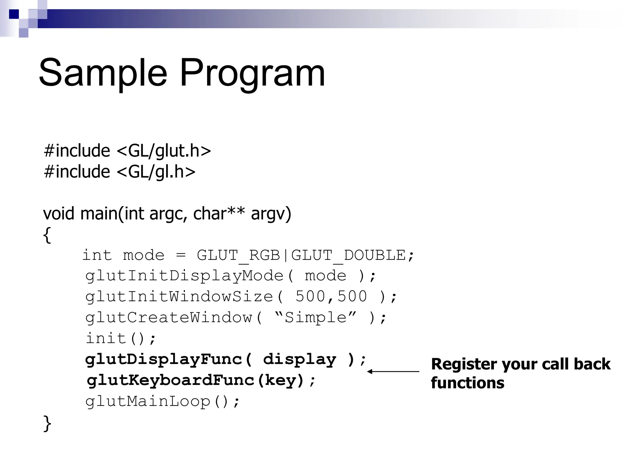 #include <GL/glut.h>
#include <GL/gl.h>
void main(int argc, char** argv)
{
int mode = GLUT_RGB|GLUT_DOUBLE;
glutInitDisplayMode( mode );
glutInitWindowSize( 500,500 );
glutCreateWindow( “Simple” );
init();
glutDisplayFunc( display );
glutKeyboardFunc(key);
glutMainLoop();
}
Register your call back
functions
Sample Program
 