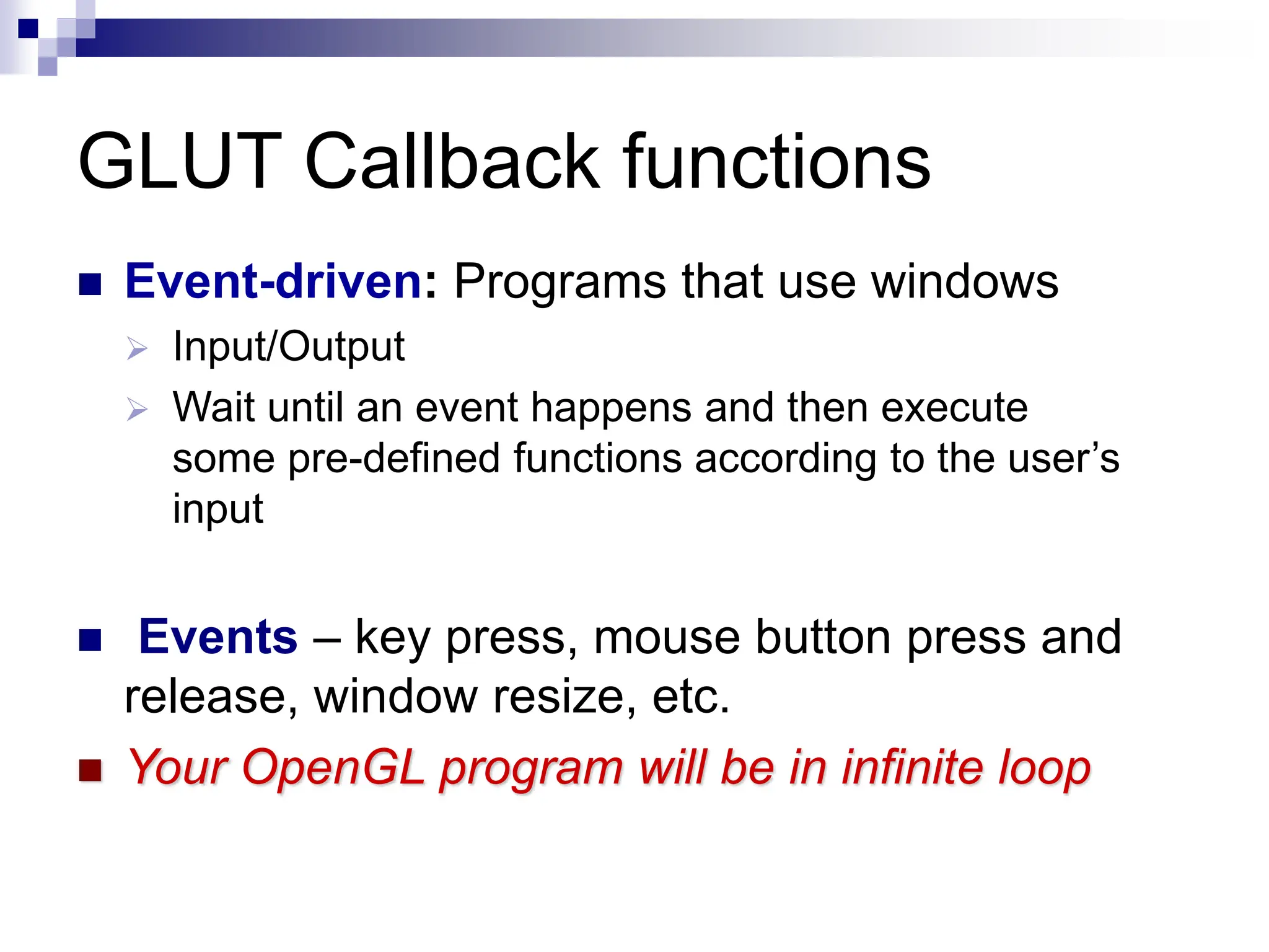 GLUT Callback functions
 Event-driven: Programs that use windows
 Input/Output
 Wait until an event happens and then execute
some pre-defined functions according to the user’s
input
 Events – key press, mouse button press and
release, window resize, etc.
 Your OpenGL program will be in infinite loop
 