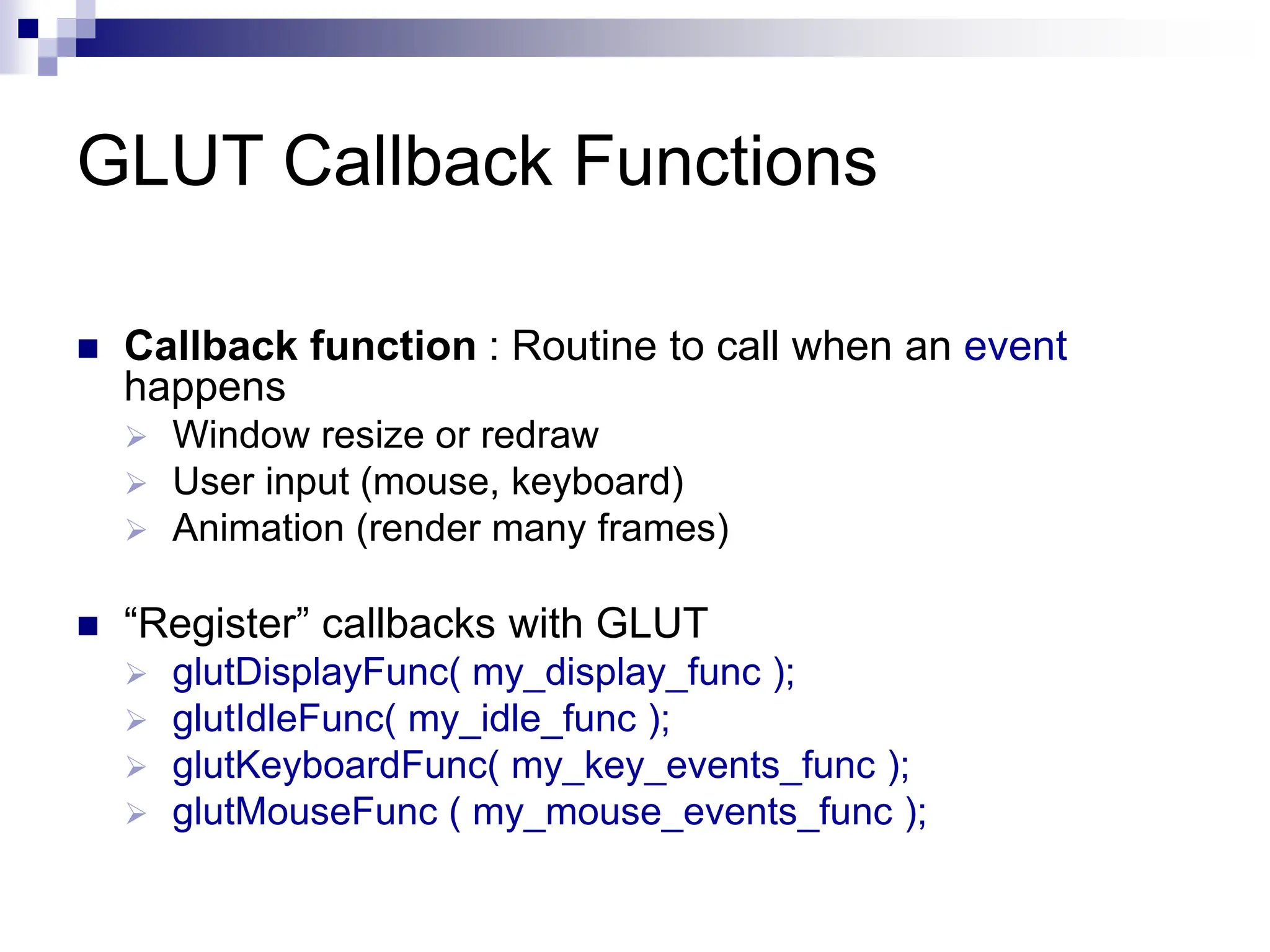 GLUT Callback Functions
 Callback function : Routine to call when an event
happens
 Window resize or redraw
 User input (mouse, keyboard)
 Animation (render many frames)
 “Register” callbacks with GLUT
 glutDisplayFunc( my_display_func );
 glutIdleFunc( my_idle_func );
 glutKeyboardFunc( my_key_events_func );
 glutMouseFunc ( my_mouse_events_func );
 