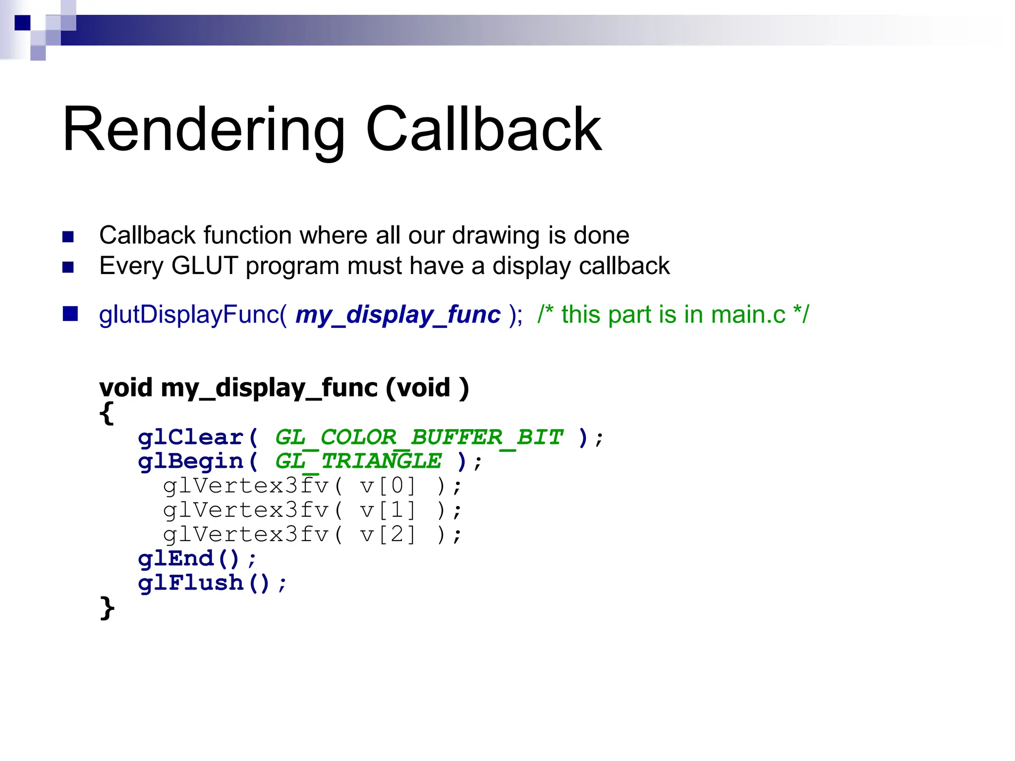 Rendering Callback
 Callback function where all our drawing is done
 Every GLUT program must have a display callback
 glutDisplayFunc( my_display_func ); /* this part is in main.c */
void my_display_func (void )
{
glClear( GL_COLOR_BUFFER_BIT );
glBegin( GL_TRIANGLE );
glVertex3fv( v[0] );
glVertex3fv( v[1] );
glVertex3fv( v[2] );
glEnd();
glFlush();
}
 