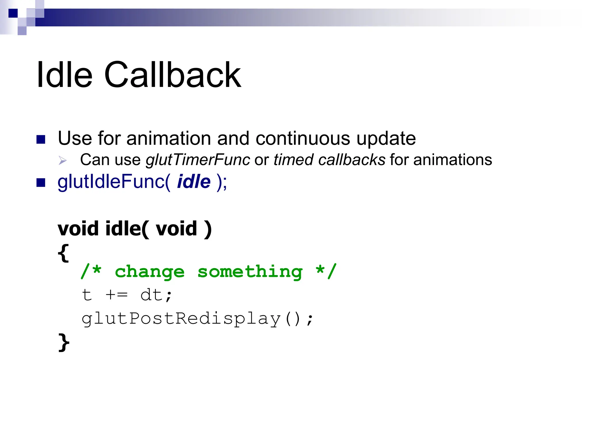 Idle Callback
 Use for animation and continuous update
 Can use glutTimerFunc or timed callbacks for animations
 glutIdleFunc( idle );
void idle( void )
{
/* change something */
t += dt;
glutPostRedisplay();
}
 
