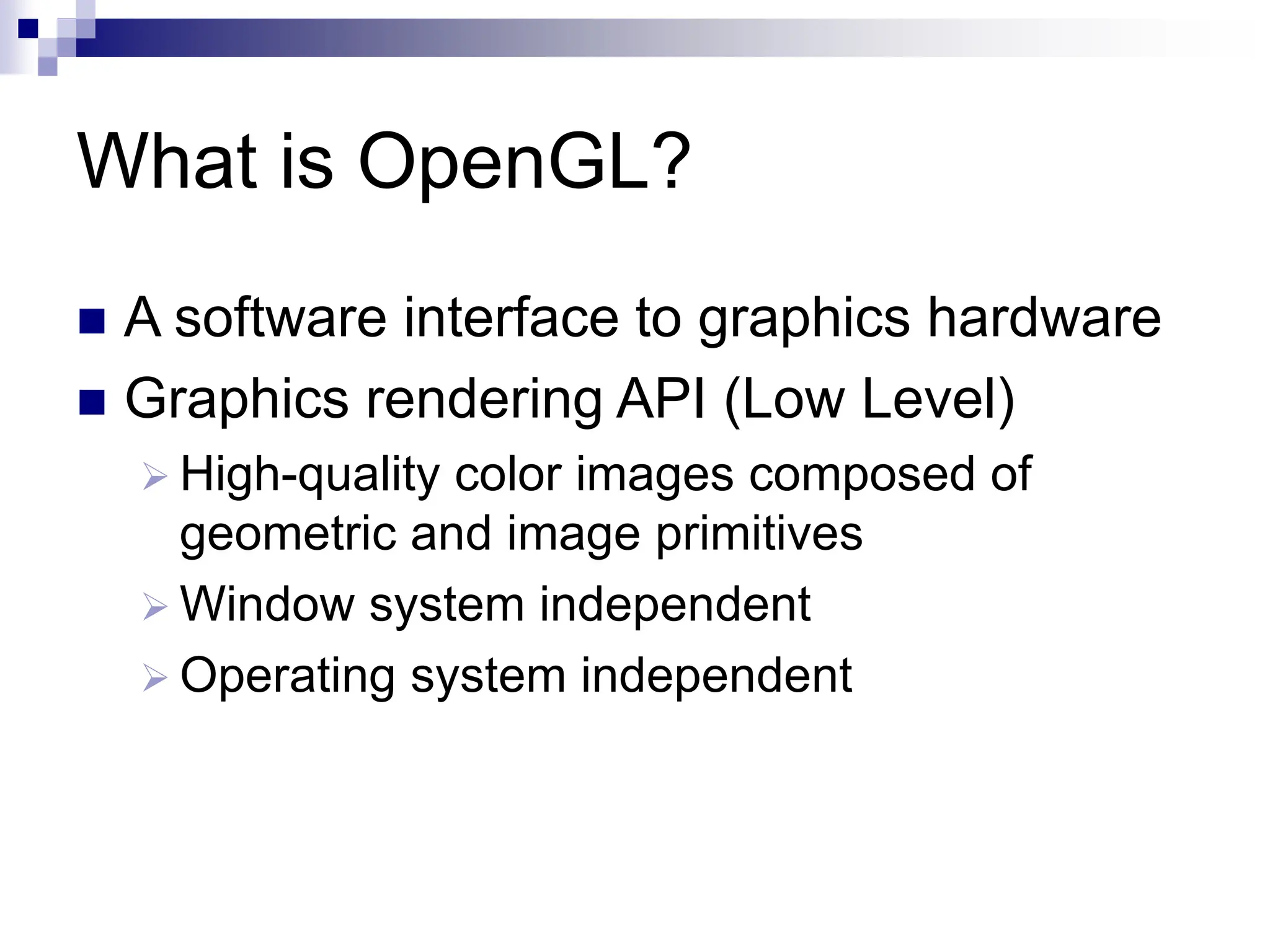 What is OpenGL?
 A software interface to graphics hardware
 Graphics rendering API (Low Level)
 High-quality color images composed of
geometric and image primitives
 Window system independent
 Operating system independent
 