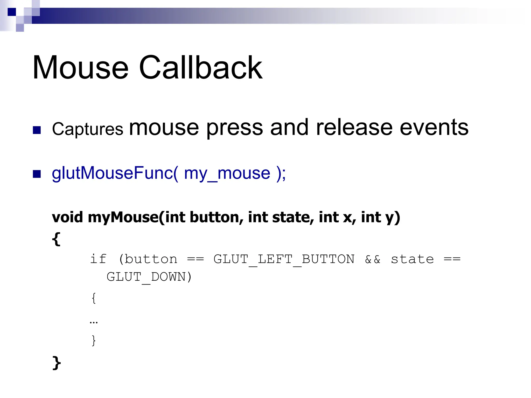 Mouse Callback
 Captures mouse press and release events
 glutMouseFunc( my_mouse );
void myMouse(int button, int state, int x, int y)
{
if (button == GLUT_LEFT_BUTTON && state ==
GLUT_DOWN)
{
…
}
}
 