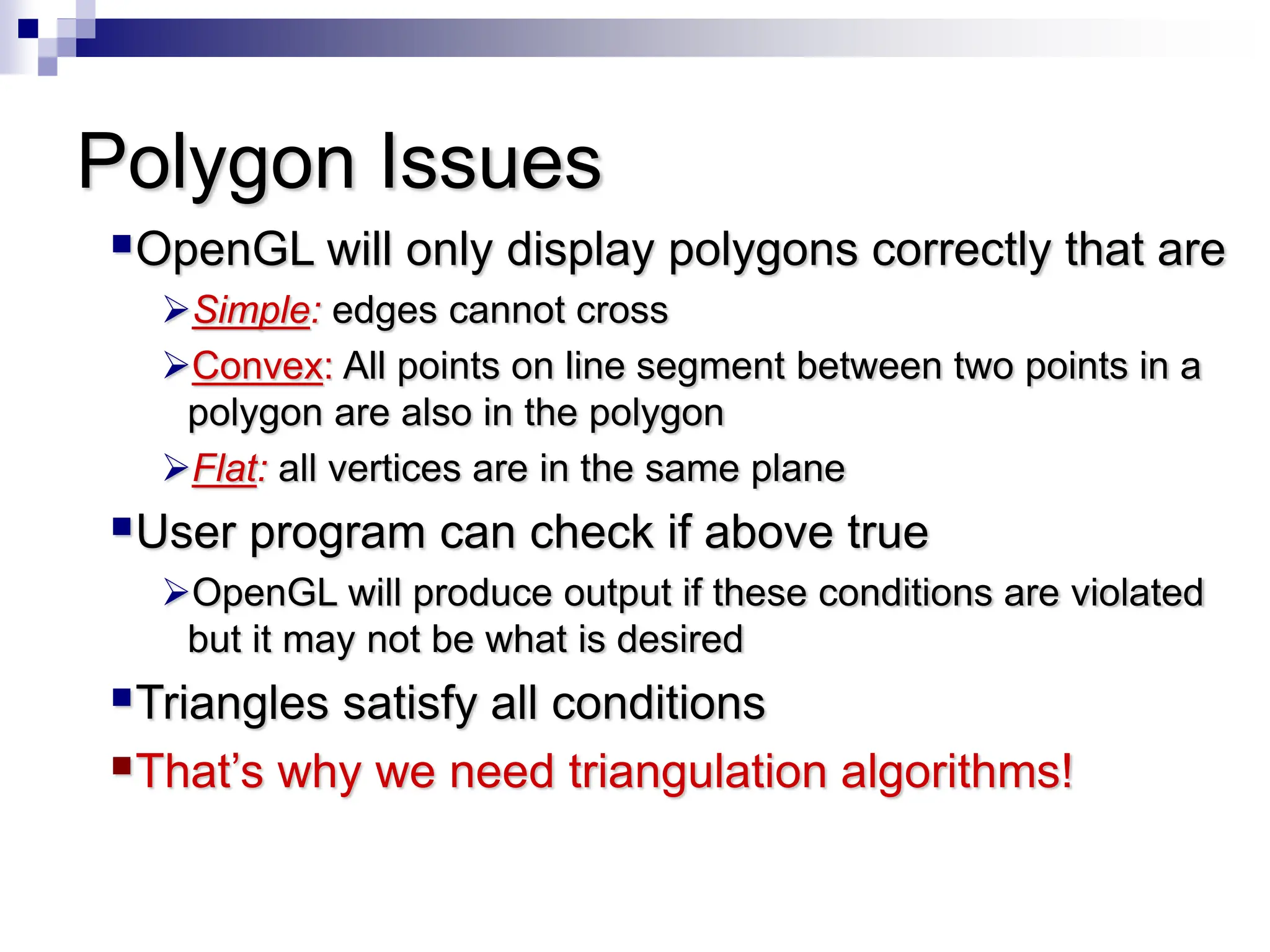 Polygon Issues
OpenGL will only display polygons correctly that are
Simple: edges cannot cross
Convex: All points on line segment between two points in a
polygon are also in the polygon
Flat: all vertices are in the same plane
User program can check if above true
OpenGL will produce output if these conditions are violated
but it may not be what is desired
Triangles satisfy all conditions
That’s why we need triangulation algorithms!
 