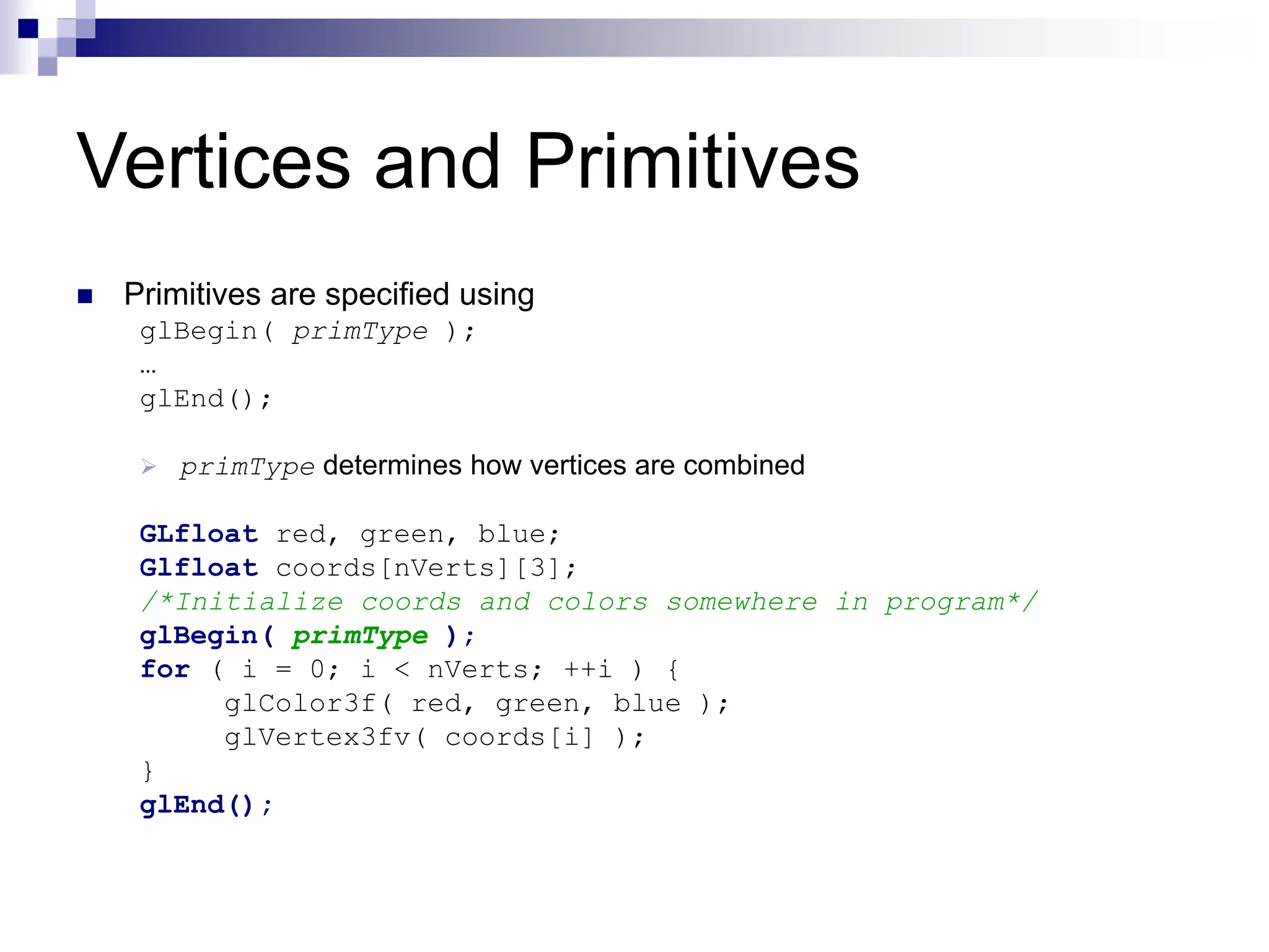 Vertices and Primitives
 Primitives are specified using
glBegin( primType );
…
glEnd();
 primType determines how vertices are combined
GLfloat red, green, blue;
Glfloat coords[nVerts][3];
/*Initialize coords and colors somewhere in program*/
glBegin( primType );
for ( i = 0; i < nVerts; ++i ) {
glColor3f( red, green, blue );
glVertex3fv( coords[i] );
}
glEnd();
 