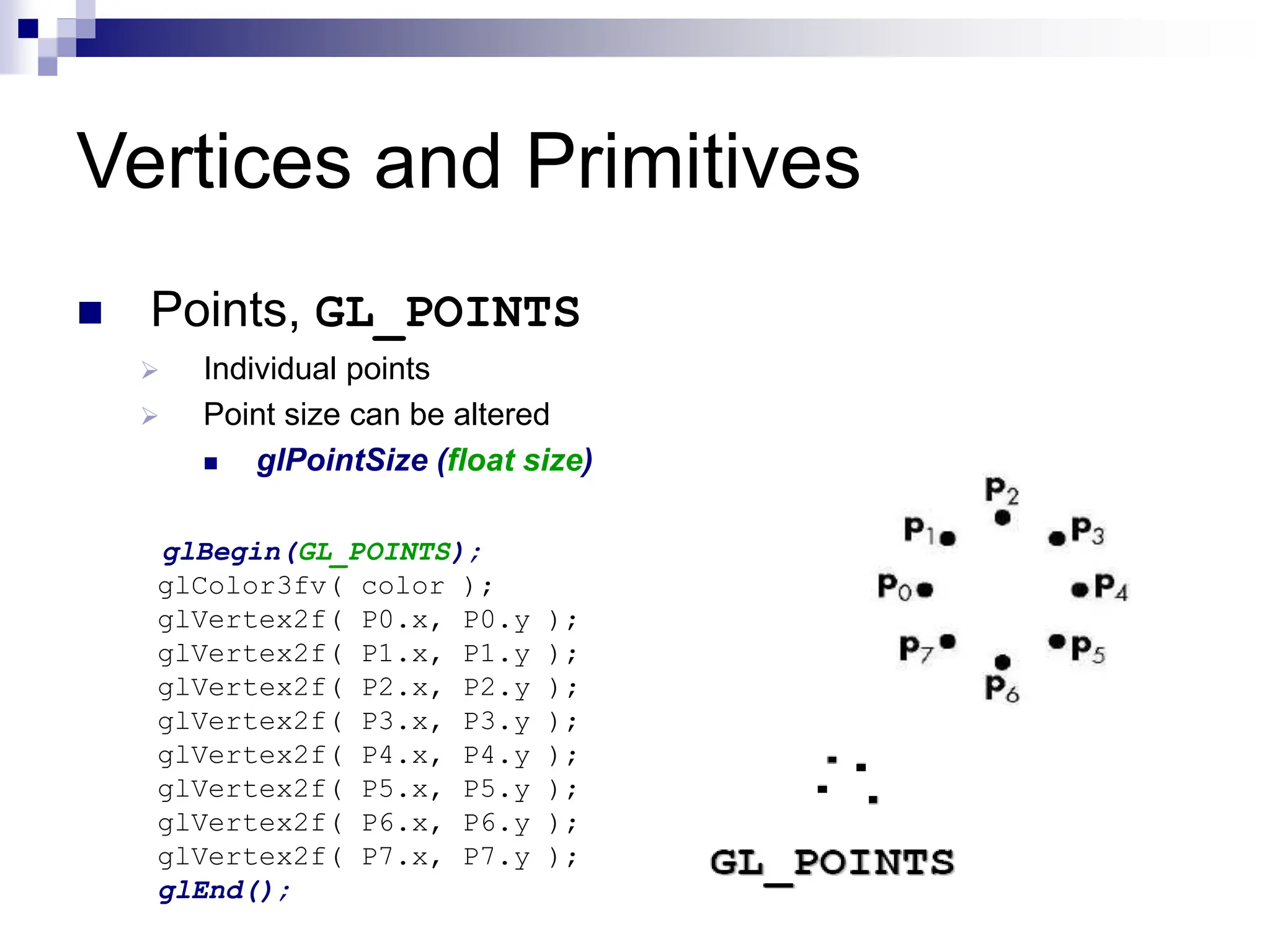 Vertices and Primitives
 Points, GL_POINTS
 Individual points
 Point size can be altered
 glPointSize (float size)
glBegin(GL_POINTS);
glColor3fv( color );
glVertex2f( P0.x, P0.y );
glVertex2f( P1.x, P1.y );
glVertex2f( P2.x, P2.y );
glVertex2f( P3.x, P3.y );
glVertex2f( P4.x, P4.y );
glVertex2f( P5.x, P5.y );
glVertex2f( P6.x, P6.y );
glVertex2f( P7.x, P7.y );
glEnd();
 