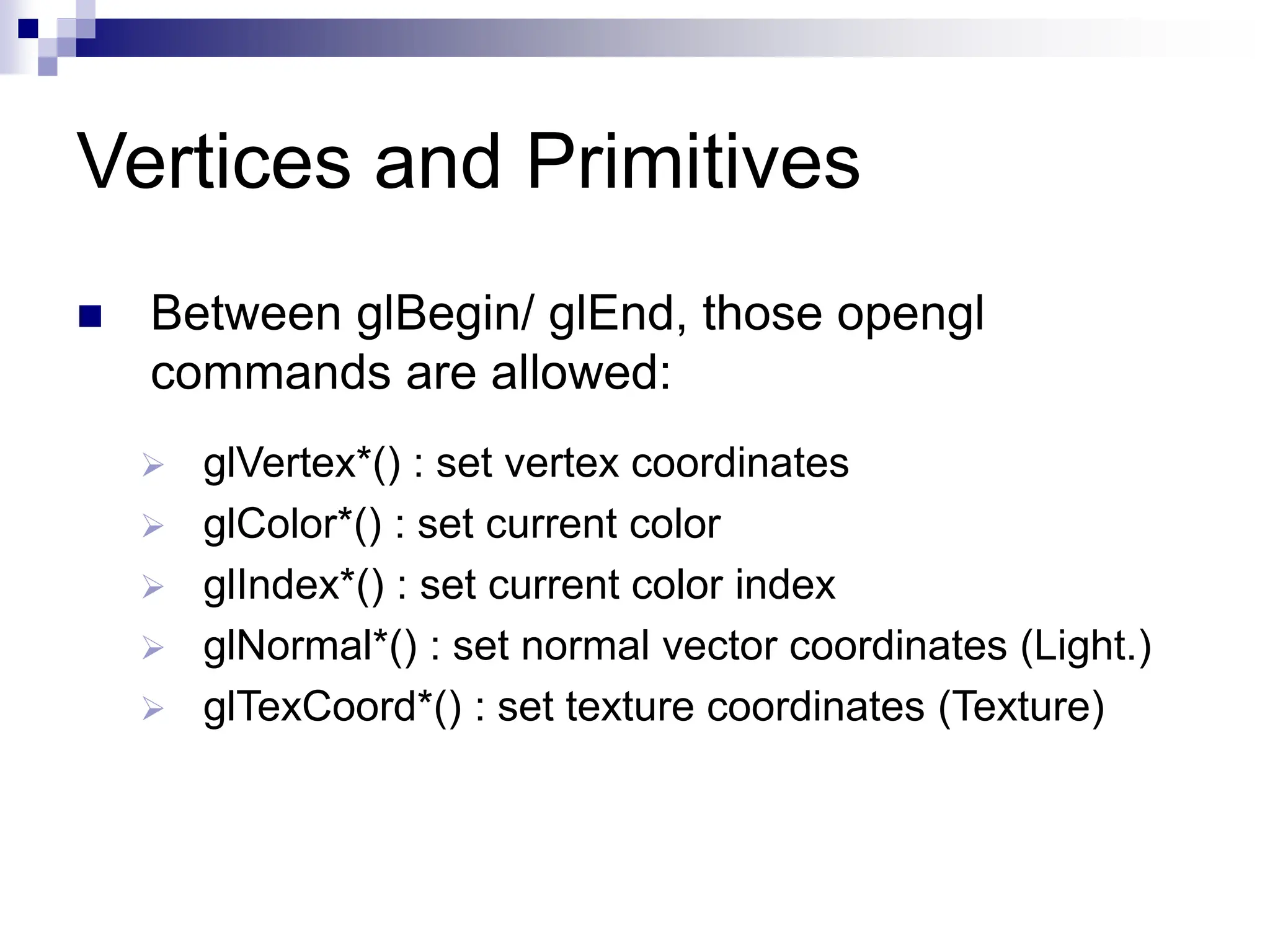 Vertices and Primitives
 Between glBegin/ glEnd, those opengl
commands are allowed:
 glVertex*() : set vertex coordinates
 glColor*() : set current color
 glIndex*() : set current color index
 glNormal*() : set normal vector coordinates (Light.)
 glTexCoord*() : set texture coordinates (Texture)
 