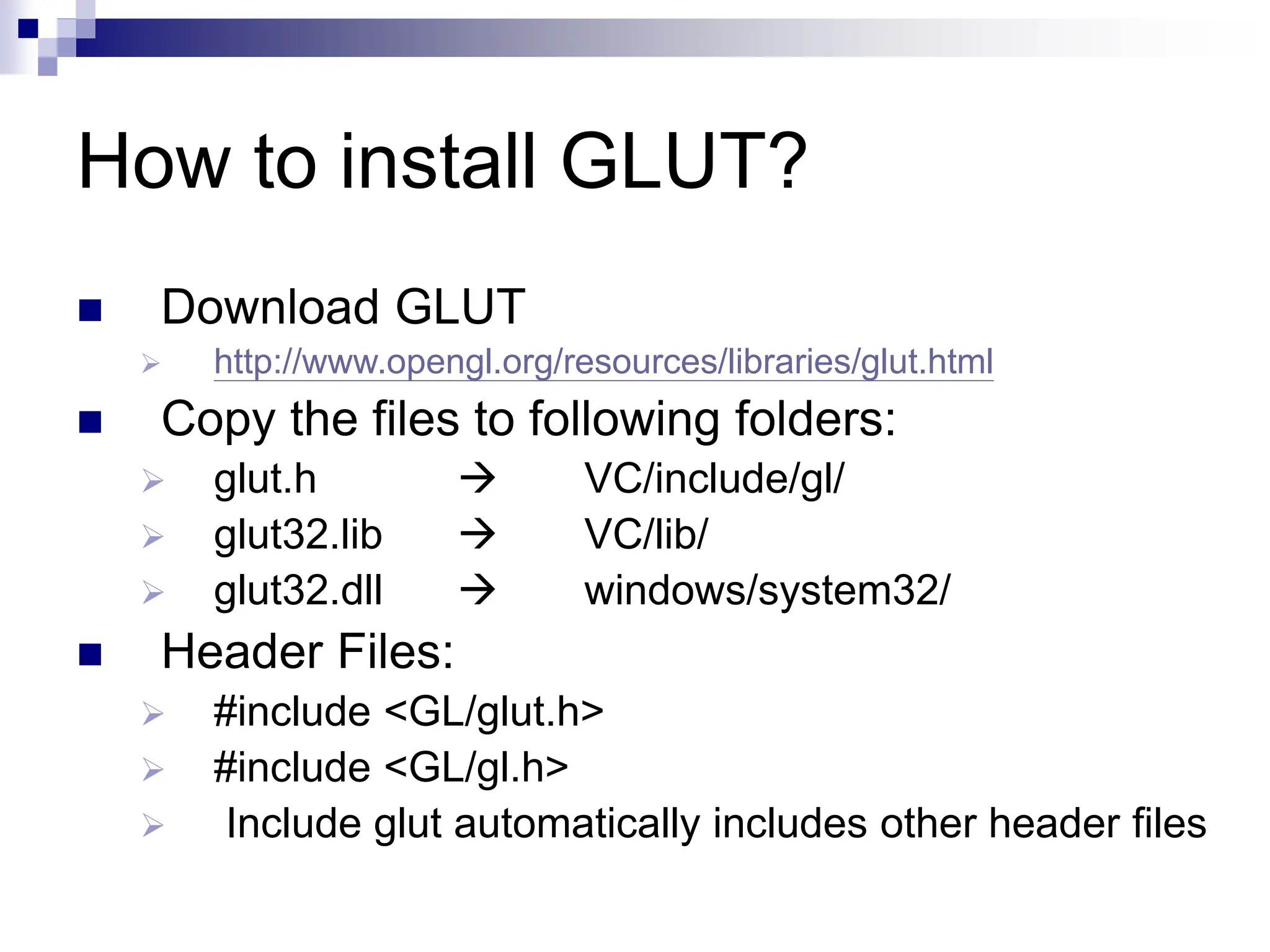 How to install GLUT?
 Download GLUT
 http://www.opengl.org/resources/libraries/glut.html
 Copy the files to following folders:
 glut.h  VC/include/gl/
 glut32.lib  VC/lib/
 glut32.dll  windows/system32/
 Header Files:
 #include <GL/glut.h>
 #include <GL/gl.h>
 Include glut automatically includes other header files
 