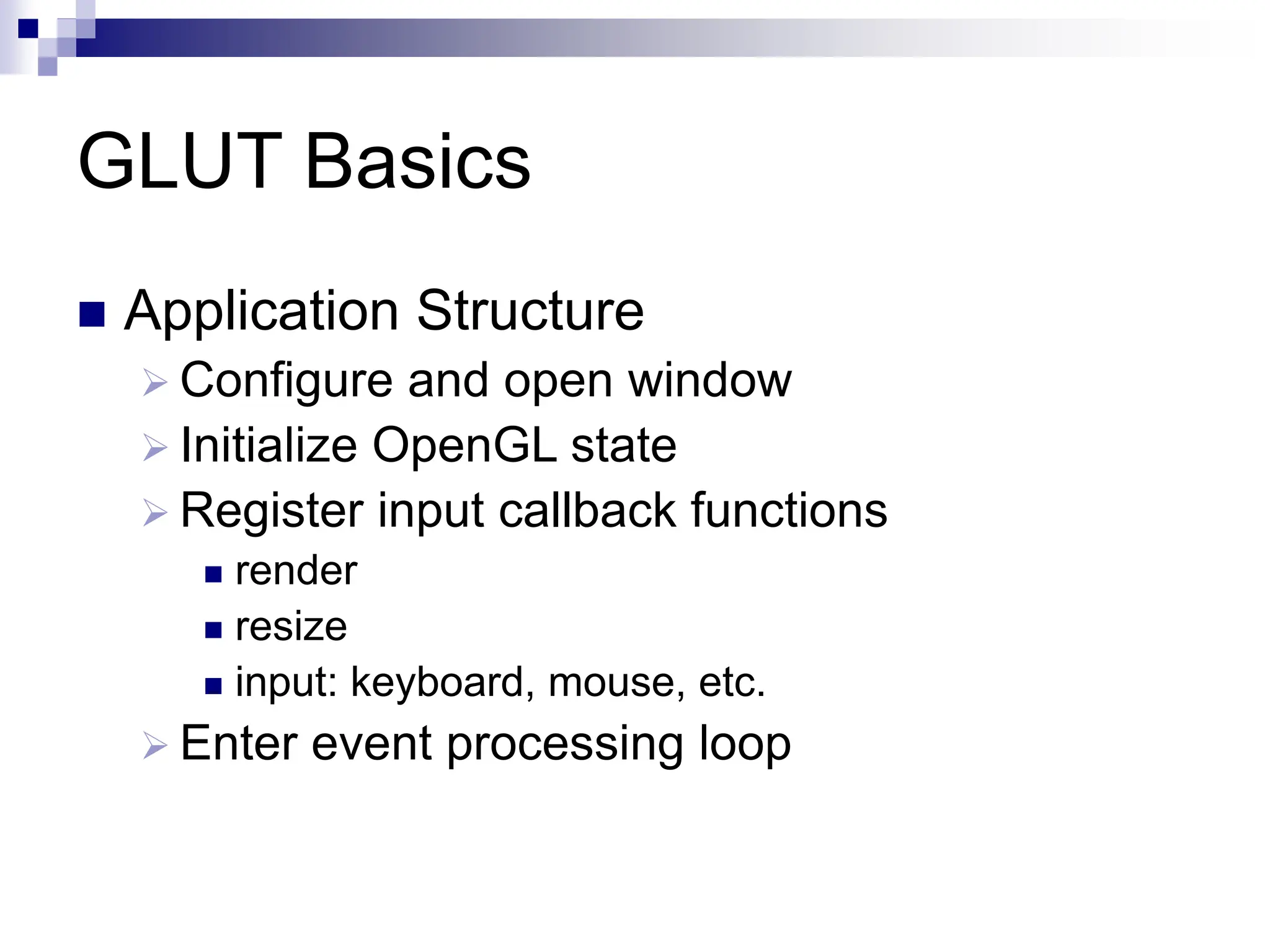 GLUT Basics
 Application Structure
 Configure and open window
 Initialize OpenGL state
 Register input callback functions
 render
 resize
 input: keyboard, mouse, etc.
 Enter event processing loop
 