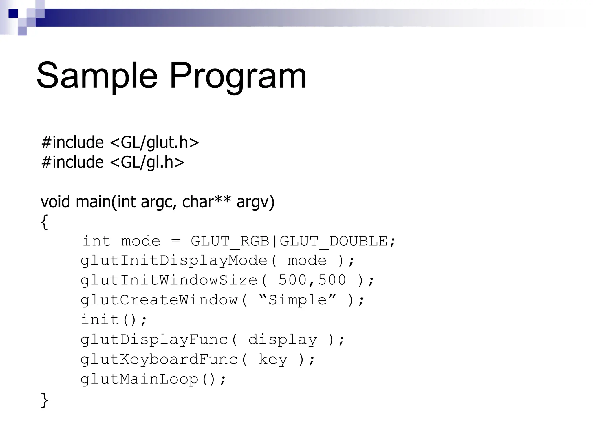 Sample Program
#include <GL/glut.h>
#include <GL/gl.h>
void main(int argc, char** argv)
{
int mode = GLUT_RGB|GLUT_DOUBLE;
glutInitDisplayMode( mode );
glutInitWindowSize( 500,500 );
glutCreateWindow( “Simple” );
init();
glutDisplayFunc( display );
glutKeyboardFunc( key );
glutMainLoop();
}
 
