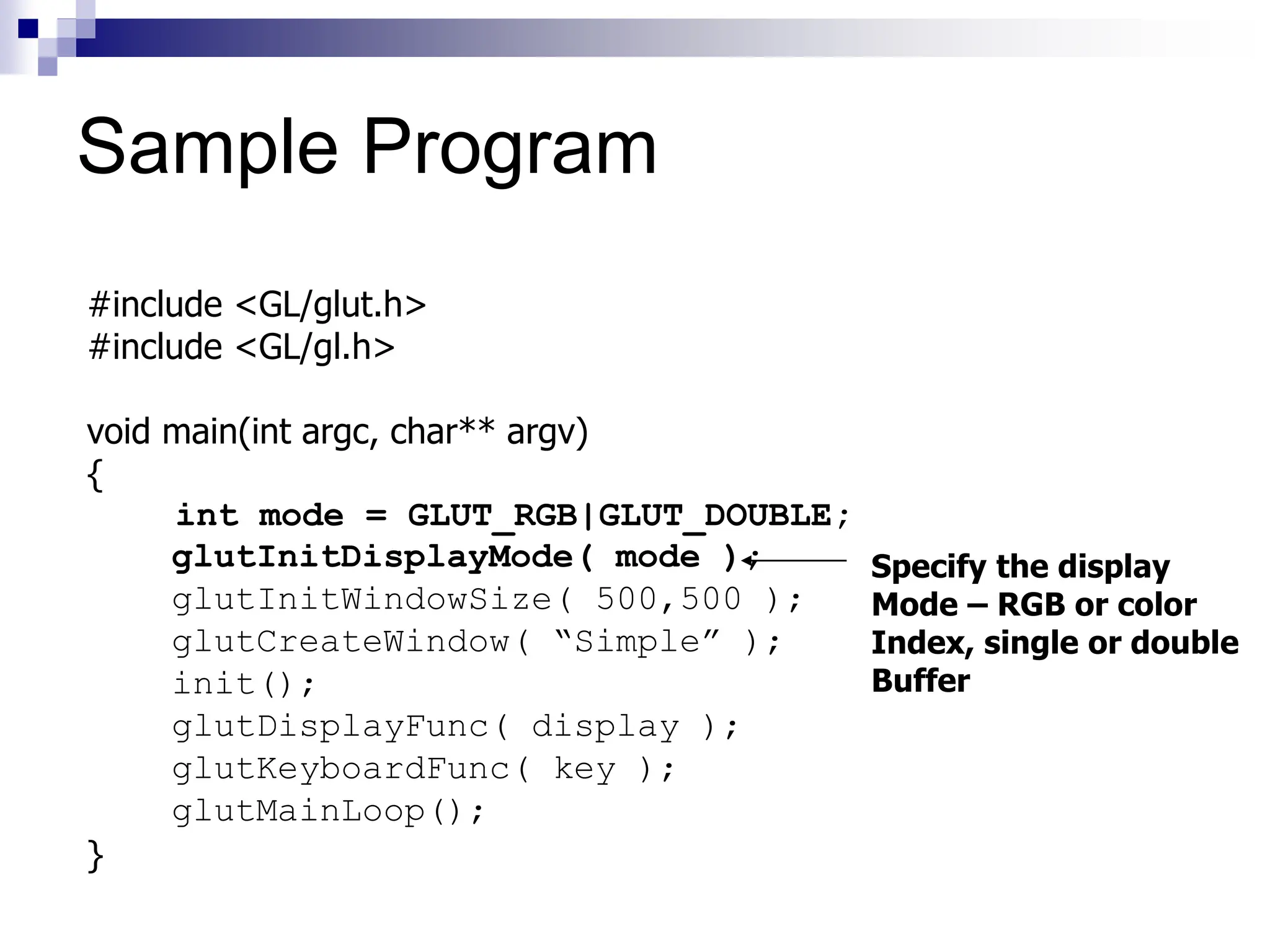 #include <GL/glut.h>
#include <GL/gl.h>
void main(int argc, char** argv)
{
int mode = GLUT_RGB|GLUT_DOUBLE;
glutInitDisplayMode( mode );
glutInitWindowSize( 500,500 );
glutCreateWindow( “Simple” );
init();
glutDisplayFunc( display );
glutKeyboardFunc( key );
glutMainLoop();
}
Specify the display
Mode – RGB or color
Index, single or double
Buffer
Sample Program
 