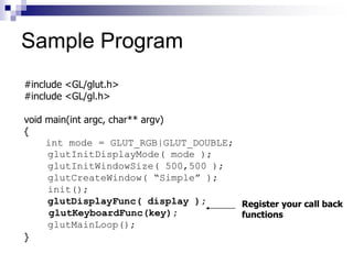 #include <GL/glut.h>
#include <GL/gl.h>
void main(int argc, char** argv)
{
int mode = GLUT_RGB|GLUT_DOUBLE;
glutInitDisplayMode( mode );
glutInitWindowSize( 500,500 );
glutCreateWindow( “Simple” );
init();
glutDisplayFunc( display );
glutKeyboardFunc(key);
glutMainLoop();
}
Register your call back
functions
Sample Program
 