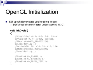 OpenGL Initialization
 Set up whatever state you’re going to use
 Don’t need this much detail unless working in 3D
void init( void )
{
glClearColor (0.0, 0.0, 0.0, 0.0);
glViewport(0, 0, width, height);
glMatrixMode(GL_PROJECTION);
glLoadIdentity();
glOrtho(-10, 10, -10, 10, -10, 20);
glMatrixMode(GL_MODELVIEW);
glLoadIdentity();
glEnable( GL_LIGHT0 );
glEnable( GL_LIGHTING );
glEnable( GL_DEPTH_TEST );
}
 