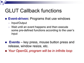 GLUT Callback functions
 Event-driven: Programs that use windows
 Input/Output
 Wait until an event happens and then execute
some pre-defined functions according to the user’s
input
 Events – key press, mouse button press and
release, window resize, etc.
 Your OpenGL program will be in infinite loop
 