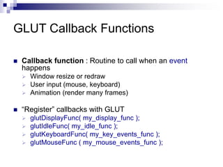 GLUT Callback Functions
 Callback function : Routine to call when an event
happens
 Window resize or redraw
 User input (mouse, keyboard)
 Animation (render many frames)
 “Register” callbacks with GLUT
 glutDisplayFunc( my_display_func );
 glutIdleFunc( my_idle_func );
 glutKeyboardFunc( my_key_events_func );
 glutMouseFunc ( my_mouse_events_func );
 