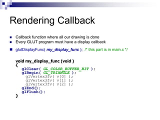 Rendering Callback
 Callback function where all our drawing is done
 Every GLUT program must have a display callback
 glutDisplayFunc( my_display_func ); /* this part is in main.c */
void my_display_func (void )
{
glClear( GL_COLOR_BUFFER_BIT );
glBegin( GL_TRIANGLE );
glVertex3fv( v[0] );
glVertex3fv( v[1] );
glVertex3fv( v[2] );
glEnd();
glFlush();
}
 
