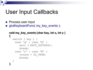 User Input Callbacks
 Process user input
 glutKeyboardFunc( my_key_events );
void my_key_events (char key, int x, int y )
{
switch ( key ) {
case ‘q’ : case ‘Q’ :
exit ( EXIT_SUCCESS);
break;
case ‘r’ : case ‘R’ :
rotate = GL_TRUE;
break;
}
}
 