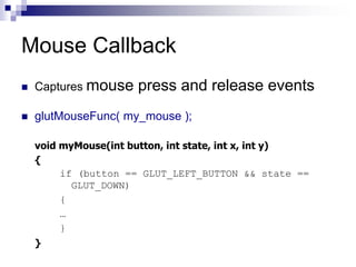 Mouse Callback
 Captures mouse press and release events
 glutMouseFunc( my_mouse );
void myMouse(int button, int state, int x, int y)
{
if (button == GLUT_LEFT_BUTTON && state ==
GLUT_DOWN)
{
…
}
}
 