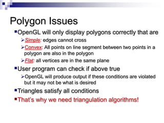 Polygon Issues
OpenGL will only display polygons correctly that are
Simple: edges cannot cross
Convex: All points on line segment between two points in a
polygon are also in the polygon
Flat: all vertices are in the same plane
User program can check if above true
OpenGL will produce output if these conditions are violated
but it may not be what is desired
Triangles satisfy all conditions
That’s why we need triangulation algorithms!
 