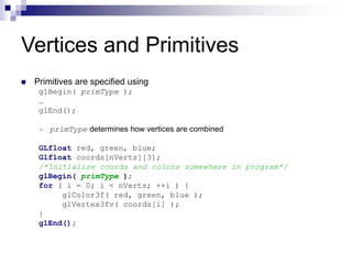 Vertices and Primitives
 Primitives are specified using
glBegin( primType );
…
glEnd();
 primType determines how vertices are combined
GLfloat red, green, blue;
Glfloat coords[nVerts][3];
/*Initialize coords and colors somewhere in program*/
glBegin( primType );
for ( i = 0; i < nVerts; ++i ) {
glColor3f( red, green, blue );
glVertex3fv( coords[i] );
}
glEnd();
 