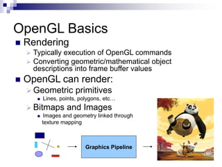 OpenGL Basics
Graphics Pipeline
 Rendering
 Typically execution of OpenGL commands
 Converting geometric/mathematical object
descriptions into frame buffer values
 OpenGL can render:
 Geometric primitives
 Lines, points, polygons, etc…
 Bitmaps and Images
 Images and geometry linked through
texture mapping
 