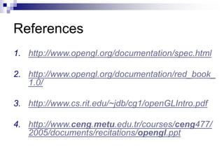 References
1. http://www.opengl.org/documentation/spec.html
2. http://www.opengl.org/documentation/red_book_
1.0/
3. http://www.cs.rit.edu/~jdb/cg1/openGLIntro.pdf
4. http://www.ceng.metu.edu.tr/courses/ceng477/
2005/documents/recitations/opengl.ppt
 