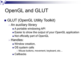 OpenGL and GLUT
 GLUT (OpenGL Utility Toolkit)
 An auxiliary library
 A portable windowing API
 Easier to show the output of your OpenGL application
 Not officially part of OpenGL
 Handles:
 Window creation,
 OS system calls
 Mouse buttons, movement, keyboard, etc…
 Callbacks
 