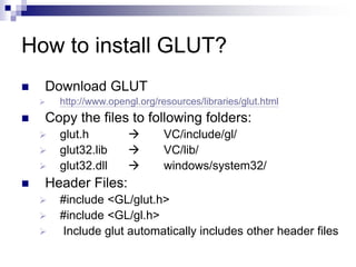 How to install GLUT?
 Download GLUT
 http://www.opengl.org/resources/libraries/glut.html
 Copy the files to following folders:
 glut.h  VC/include/gl/
 glut32.lib  VC/lib/
 glut32.dll  windows/system32/
 Header Files:
 #include <GL/glut.h>
 #include <GL/gl.h>
 Include glut automatically includes other header files
 