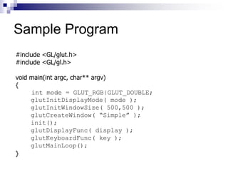Sample Program
#include <GL/glut.h>
#include <GL/gl.h>
void main(int argc, char** argv)
{
int mode = GLUT_RGB|GLUT_DOUBLE;
glutInitDisplayMode( mode );
glutInitWindowSize( 500,500 );
glutCreateWindow( “Simple” );
init();
glutDisplayFunc( display );
glutKeyboardFunc( key );
glutMainLoop();
}
 
