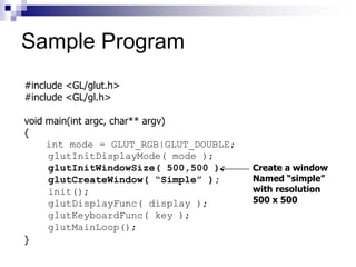 #include <GL/glut.h>
#include <GL/gl.h>
void main(int argc, char** argv)
{
int mode = GLUT_RGB|GLUT_DOUBLE;
glutInitDisplayMode( mode );
glutInitWindowSize( 500,500 );
glutCreateWindow( “Simple” );
init();
glutDisplayFunc( display );
glutKeyboardFunc( key );
glutMainLoop();
}
Create a window
Named “simple”
with resolution
500 x 500
Sample Program
 