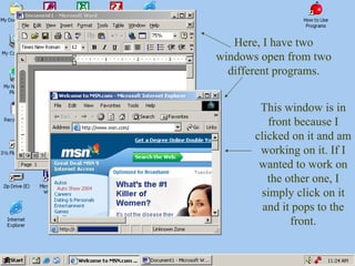 Here, I have two windows open from two different programs. This window is in front because I clicked on it and am working on it. If I wanted to work on the other one, I simply click on it and it pops to the front. 