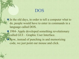 DOS In the old days, in order to tell a computer what to do, people would have to enter in commands in a language called DOS. 1984- Apple developed something revolutionary called GUI – Graphic User Interface. Now, instead of punching in and memorizing code, we just point our mouse and click. 