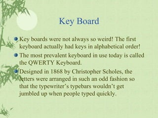 Key Board Key boards were not always so weird! The first keyboard actually had keys in alphabetical order! The most prevalent keyboard in use today is called the QWERTY Keyboard. Designed in 1868 by Christopher Scholes, the letters were arranged in such an odd fashion so that the typewriter’s typebars wouldn’t get jumbled up when people typed quickly. 