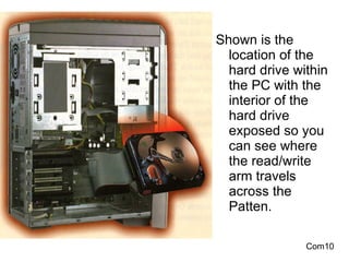Shown is the  location of the hard drive within the PC with the interior of the hard drive exposed so you can see where the read/write arm travels across the Patten. Com10 