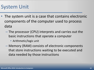 System Unit
• The system unit is a case that contains electronic
components of the computer used to process
data
– The processor (CPU) interprets and carries out the
basic instructions that operate a computer
• Arithmetic/logic unit

– Memory (RAM) consists of electronic components
that store instructions waiting to be executed and
data needed by those instructions

Microsoft Office 2010: Introduction to Computers

14

 