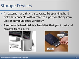Storage Devices
• An external hard disk is a separate freestanding hard
disk that connects with a cable to a port on the system
unit or communicates wirelessly
• A removable hard disk is a hard disk that you insert and
remove from a drive

Microsoft Office 2010: Introduction to Computers

22

 
