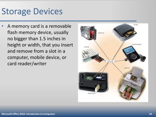 Storage Devices
• A memory card is a removable
flash memory device, usually
no bigger than 1.5 inches in
height or width, that you insert
and remove from a slot in a
computer, mobile device, or
card reader/writer

Microsoft Office 2010: Introduction to Computers

24

 