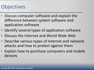 Objectives
• Discuss computer software and explain the
difference between system software and
application software
• Identify several types of application software
• Discuss the Internet and World Wide Web
• Describe various types of Internet and network
attacks and how to protect against them
• Explain how to purchase computers and mobile
devices
Microsoft Office 2010: Introduction to Computers

3

 