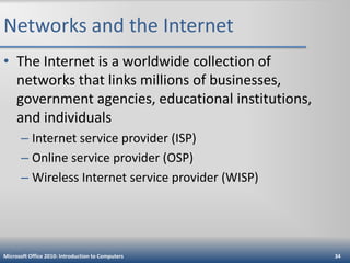 Networks and the Internet
• The Internet is a worldwide collection of
networks that links millions of businesses,
government agencies, educational institutions,
and individuals
– Internet service provider (ISP)
– Online service provider (OSP)
– Wireless Internet service provider (WISP)

Microsoft Office 2010: Introduction to Computers

34

 