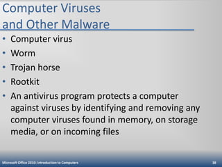 Computer Viruses
and Other Malware
•
•
•
•
•

Computer virus
Worm
Trojan horse
Rootkit
An antivirus program protects a computer
against viruses by identifying and removing any
computer viruses found in memory, on storage
media, or on incoming files

Microsoft Office 2010: Introduction to Computers

38

 