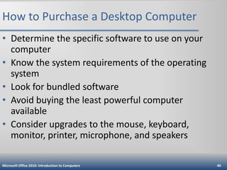 How to Purchase a Desktop Computer
• Determine the specific software to use on your
computer
• Know the system requirements of the operating
system
• Look for bundled software
• Avoid buying the least powerful computer
available
• Consider upgrades to the mouse, keyboard,
monitor, printer, microphone, and speakers
Microsoft Office 2010: Introduction to Computers

40

 