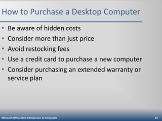 How to Purchase a Desktop Computer
•
•
•
•
•

Be aware of hidden costs
Consider more than just price
Avoid restocking fees
Use a credit card to purchase a new computer
Consider purchasing an extended warranty or
service plan

Microsoft Office 2010: Introduction to Computers

42

 