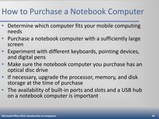 How to Purchase a Notebook Computer
• Determine which computer fits your mobile computing
needs
• Purchase a notebook computer with a sufficiently large
screen
• Experiment with different keyboards, pointing devices,
and digital pens
• Make sure the notebook computer you purchase has an
optical disc drive
• If necessary, upgrade the processor, memory, and disk
storage at the time of purchase
• The availability of built-in ports and slots and a USB hub
on a notebook computer is important

Microsoft Office 2010: Introduction to Computers

43

 