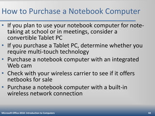 How to Purchase a Notebook Computer
• If you plan to use your notebook computer for notetaking at school or in meetings, consider a
convertible Tablet PC
• If you purchase a Tablet PC, determine whether you
require multi-touch technology
• Purchase a notebook computer with an integrated
Web cam
• Check with your wireless carrier to see if it offers
netbooks for sale
• Purchase a notebook computer with a built-in
wireless network connection
Microsoft Office 2010: Introduction to Computers

44

 