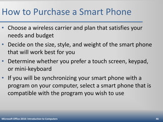 How to Purchase a Smart Phone
• Choose a wireless carrier and plan that satisfies your
needs and budget
• Decide on the size, style, and weight of the smart phone
that will work best for you
• Determine whether you prefer a touch screen, keypad,
or mini-keyboard
• If you will be synchronizing your smart phone with a
program on your computer, select a smart phone that is
compatible with the program you wish to use

Microsoft Office 2010: Introduction to Computers

46

 